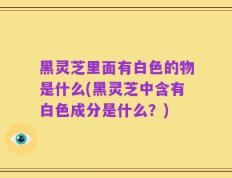 黑灵芝里面有白色的物是什么(黑灵芝中含有白色成分是什么？)