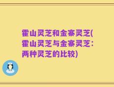 霍山灵芝和金寨灵芝(霍山灵芝与金寨灵芝：两种灵芝的比较)