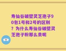 寿仙谷破壁灵芝孢子90包1号和2号的区别？为什么寿仙谷破壁灵芝孢子粉那么贵呢