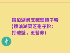镜泊湖灵芝破壁孢子粉(镜泊湖灵芝孢子粉：打破壁，更营养)