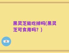 黑灵芝能吃掉吗(黑灵芝可食用吗？)