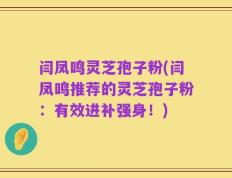闫凤鸣灵芝孢子粉(闫凤鸣推荐的灵芝孢子粉：有效进补强身！)
