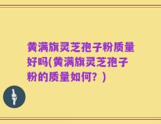 黄满旗灵芝孢子粉质量好吗(黄满旗灵芝孢子粉的质量如何？)