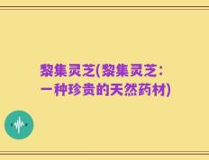 黎集灵芝(黎集灵芝：一种珍贵的天然药材)