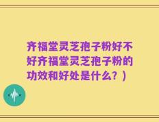 齐福堂灵芝孢子粉好不好齐福堂灵芝孢子粉的功效和好处是什么？)