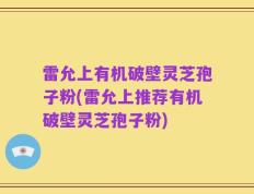 雷允上有机破壁灵芝孢子粉(雷允上推荐有机破壁灵芝孢子粉)
