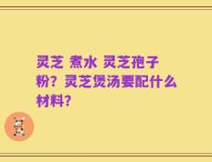 灵芝 煮水 灵芝孢子粉？灵芝煲汤要配什么材料？