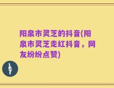阳泉市灵芝的抖音(阳泉市灵芝走红抖音，网友纷纷点赞)