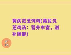 黄芪灵芝炖鸡(黄芪灵芝鸡汤：营养丰富，滋补保健)