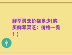 鲜萃灵芝价格多少(购买鲜萃灵芝：价格一览！)