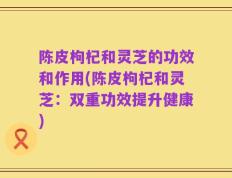 陈皮枸杞和灵芝的功效和作用(陈皮枸杞和灵芝：双重功效提升健康)