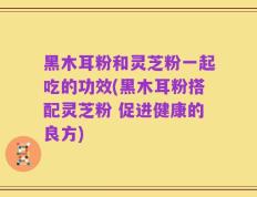 黑木耳粉和灵芝粉一起吃的功效(黑木耳粉搭配灵芝粉 促进健康的良方)