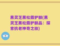 黑灵芝黑松露护肤(黑灵芝黑松露护肤品：探索抗老神奇之旅)