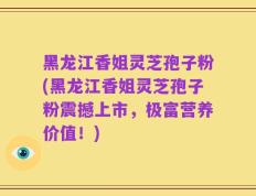 黑龙江香姐灵芝孢子粉(黑龙江香姐灵芝孢子粉震撼上市，极富营养价值！)