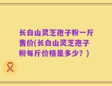 长白山灵芝孢子粉一斤售价(长白山灵芝孢子粉每斤价格是多少？)