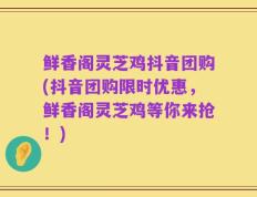 鲜香阁灵芝鸡抖音团购(抖音团购限时优惠，鲜香阁灵芝鸡等你来抢！)