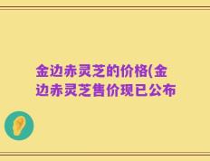 金边赤灵芝的价格(金边赤灵芝售价现已公布