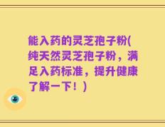 能入药的灵芝孢子粉(纯天然灵芝孢子粉，满足入药标准，提升健康了解一下！)