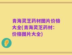 青海灵芝药材图片价格大全(青海灵芝药材：价格图片大全)