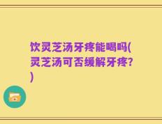 饮灵芝汤牙疼能喝吗(灵芝汤可否缓解牙疼？)