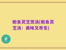 鲍鱼灵芝煲汤(鲍鱼灵芝汤：美味又养生)
