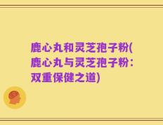 鹿心丸和灵芝孢子粉(鹿心丸与灵芝孢子粉：双重保健之道)