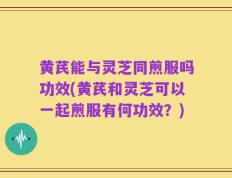 黄芪能与灵芝同煎服吗功效(黄芪和灵芝可以一起煎服有何功效？)