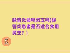 脉管炎能喝灵芝吗(脉管炎患者是否适合食用灵芝？)