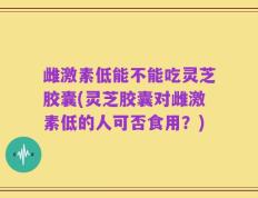 雌激素低能不能吃灵芝胶囊(灵芝胶囊对雌激素低的人可否食用？)