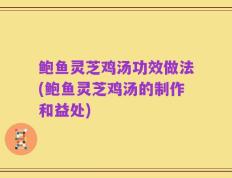 鲍鱼灵芝鸡汤功效做法(鲍鱼灵芝鸡汤的制作和益处)