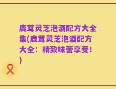 鹿茸灵芝泡酒配方大全集(鹿茸灵芝泡酒配方大全：精致味蕾享受！)
