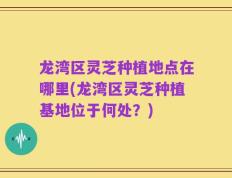 龙湾区灵芝种植地点在哪里(龙湾区灵芝种植基地位于何处？)