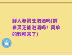 鲜人参灵芝泡酒吗(鲜参灵芝能泡酒吗？简单的教程来了)