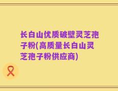 长白山优质破壁灵芝孢子粉(高质量长白山灵芝孢子粉供应商)