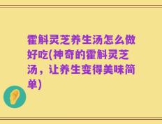 霍斛灵芝养生汤怎么做好吃(神奇的霍斛灵芝汤，让养生变得美味简单)