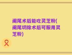 阑尾术后能吃灵芝粉(阑尾切除术后可服用灵芝粉)