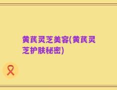 黄芪灵芝美容(黄芪灵芝护肤秘密)