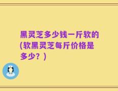 黑灵芝多少钱一斤软的(软黑灵芝每斤价格是多少？)