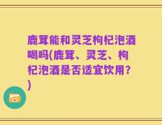 鹿茸能和灵芝枸杞泡酒喝吗(鹿茸、灵芝、枸杞泡酒是否适宜饮用？)