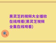 黑灵芝的视频大全播放在线观看(黑灵芝视频全集在线观看)