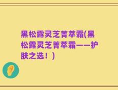 黑松露灵芝菁萃霜(黑松露灵芝菁萃霜——护肤之选！)