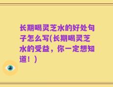 长期喝灵芝水的好处句子怎么写(长期喝灵芝水的受益，你一定想知道！)