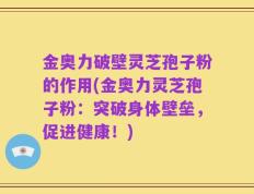 金奥力破壁灵芝孢子粉的作用(金奥力灵芝孢子粉：突破身体壁垒，促进健康！)