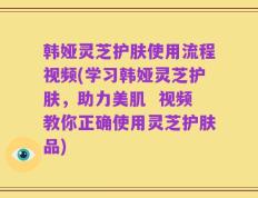 韩娅灵芝护肤使用流程视频(学习韩娅灵芝护肤，助力美肌  视频教你正确使用灵芝护肤品)