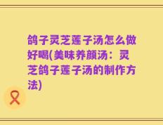 鸽子灵芝莲子汤怎么做好喝(美味养颜汤：灵芝鸽子莲子汤的制作方法)