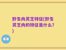 野生肉灵芝特征(野生灵芝肉的特征是什么？)