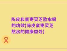 陈皮和蜜枣灵芝熬水喝的功效(陈皮蜜枣灵芝熬水的健康益处)