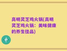高明灵芝鸡火锅(高明灵芝鸡火锅：美味健康的养生佳品)