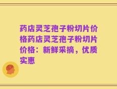 药店灵芝孢子粉切片价格药店灵芝孢子粉切片价格：新鲜采摘，优质实惠