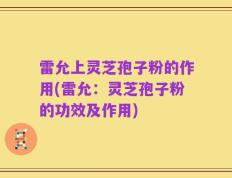 雷允上灵芝孢子粉的作用(雷允：灵芝孢子粉的功效及作用)
